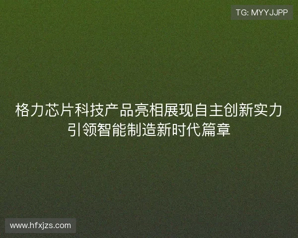 格力芯片科技产品亮相展现自主创新实力引领智能制造新时代篇章